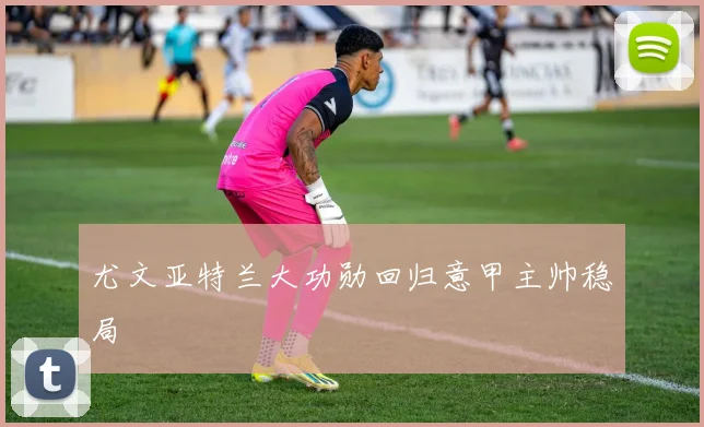 尤文亚特兰大功勋回归意甲主帅稳局