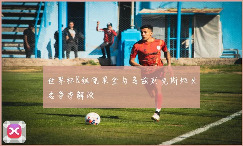世界杯K组刚果金与乌兹别克斯坦头名争夺解读