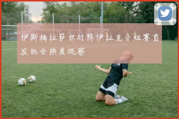 伊斯梅拉萨尔对阵伊拉克小组赛首发机会热度观察