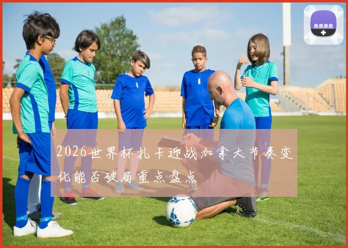 2026世界杯扎卡迎战加拿大节奏变化能否破局重点盘点