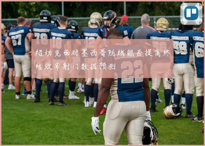 绍切克面对墨西哥防线能否提高终结效率射门数据预测