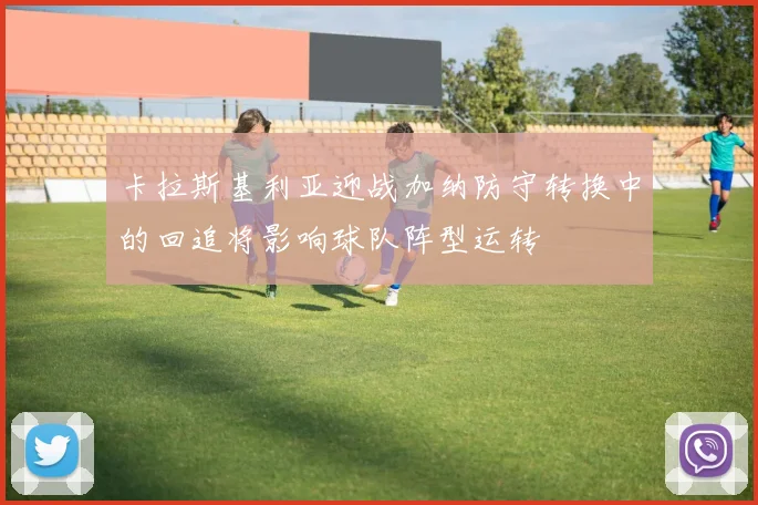 卡拉斯基利亚迎战加纳防守转换中的回追将影响球队阵型运转