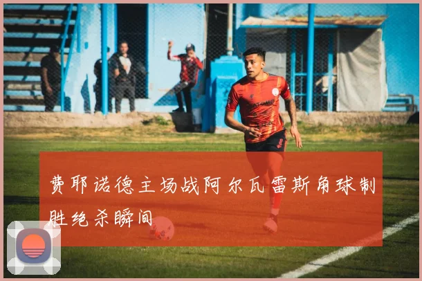 费耶诺德主场战阿尔瓦雷斯角球制胜绝杀瞬间