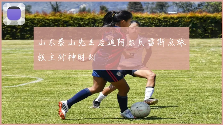 山东泰山先丢后追阿尔瓦雷斯点球救主封神时刻
