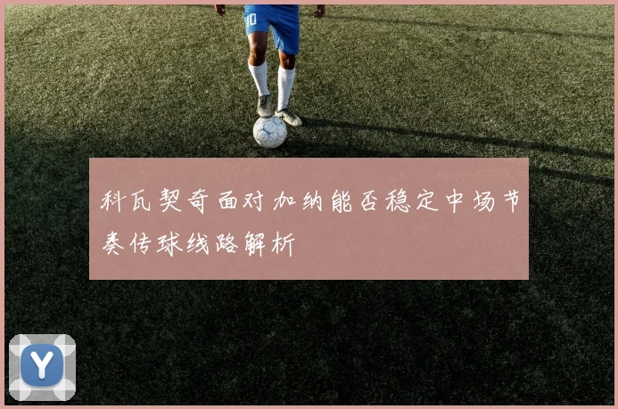科瓦契奇面对加纳能否稳定中场节奏传球线路解析