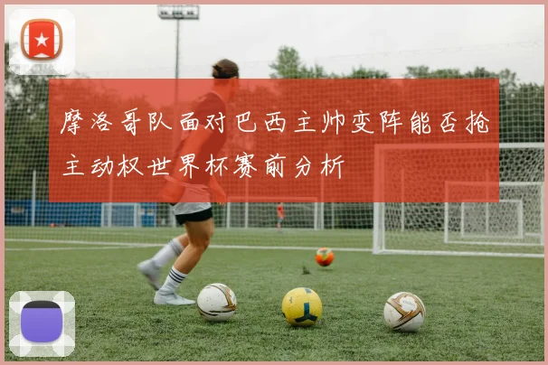 摩洛哥队面对巴西主帅变阵能否抢主动权世界杯赛前分析