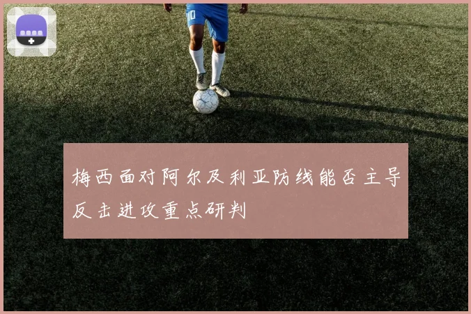梅西面对阿尔及利亚防线能否主导反击进攻重点研判