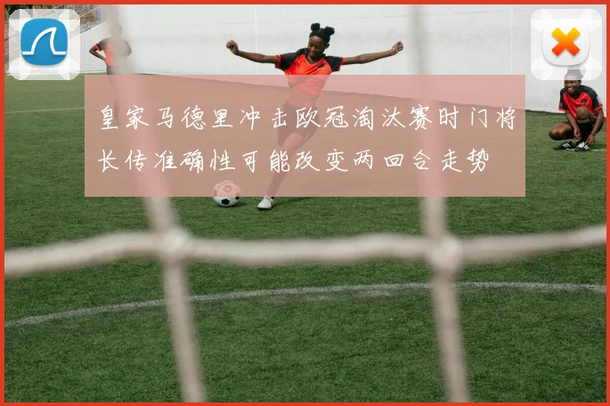 皇家马德里冲击欧冠淘汰赛时门将长传准确性可能改变两回合走势