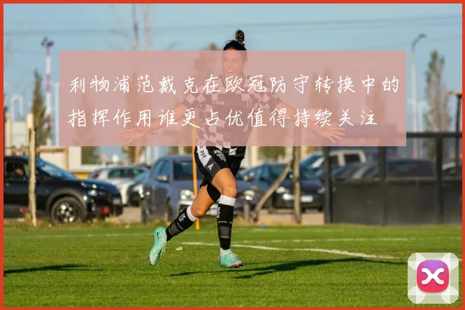 利物浦范戴克在欧冠防守转换中的指挥作用谁更占优值得持续关注