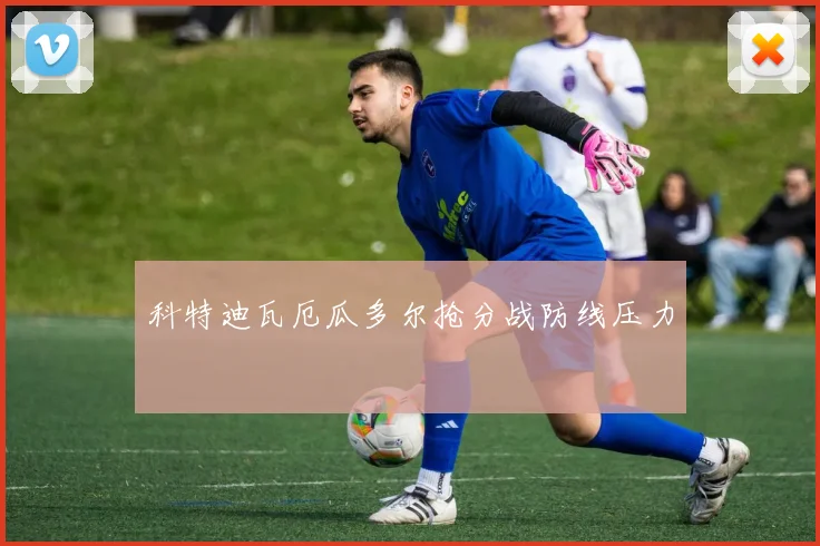 科特迪瓦厄瓜多尔抢分战防线压力