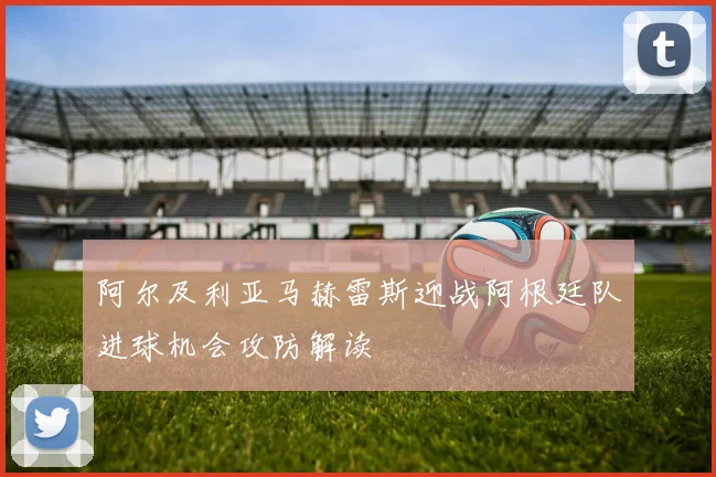 阿尔及利亚马赫雷斯迎战阿根廷队进球机会攻防解读