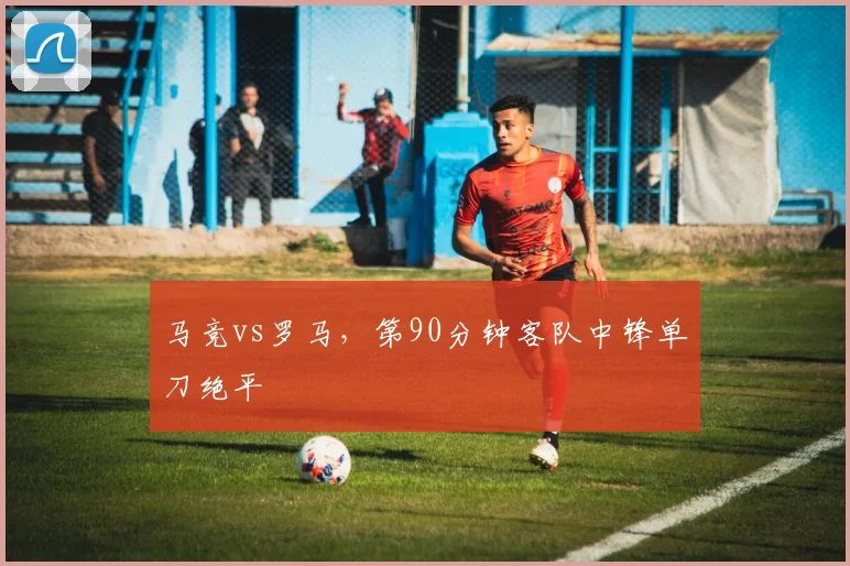 马竞vs罗马，第90分钟客队中锋单刀绝平