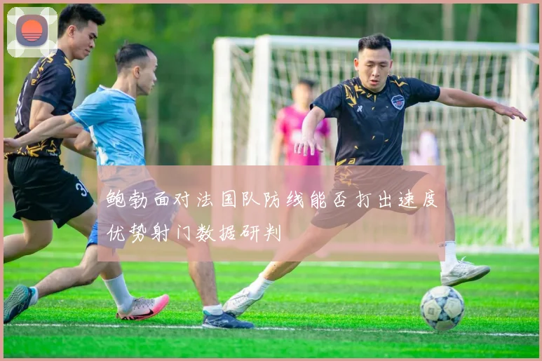 鲍勃面对法国队防线能否打出速度优势射门数据研判