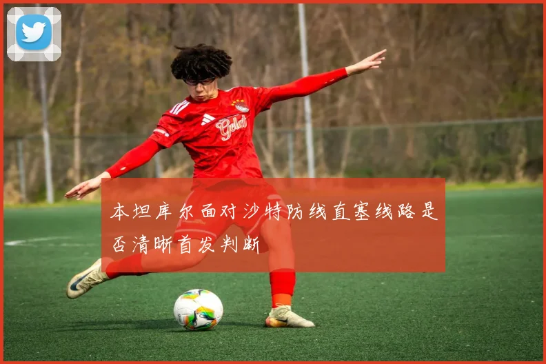 本坦库尔面对沙特防线直塞线路是否清晰首发判断