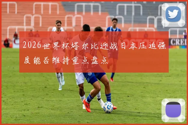 2026世界杯塔尔比迎战日本压迫强度能否维持重点盘点