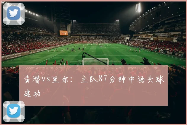 黄潜vs里尔：主队87分钟中场头球建功