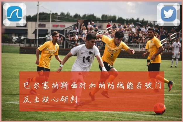 巴尔塞纳斯面对加纳防线能否破门反击核心研判