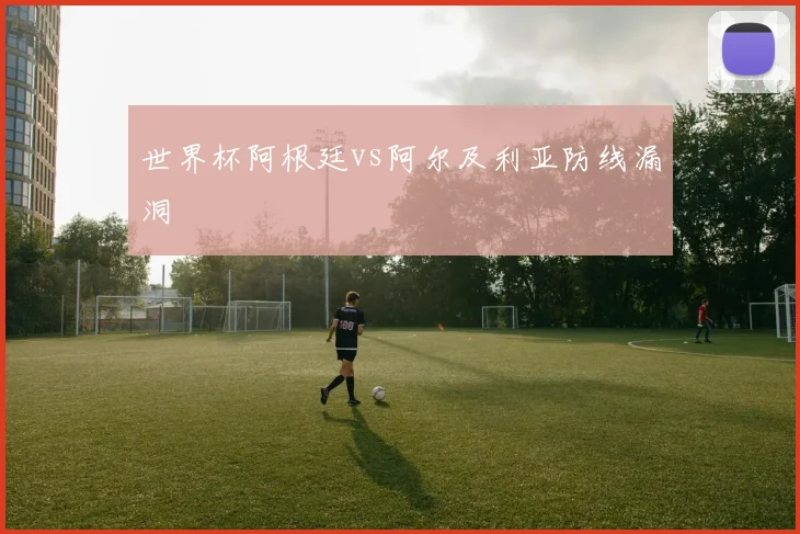 世界杯阿根廷vs阿尔及利亚防线漏洞