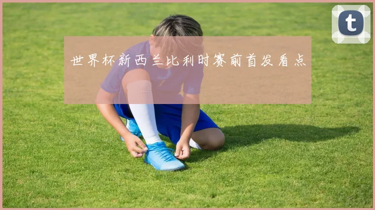 世界杯新西兰比利时赛前首发看点
