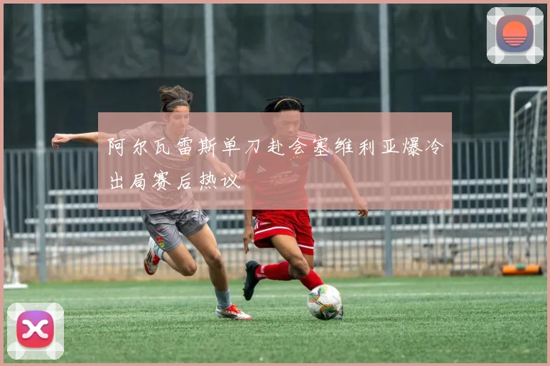 阿尔瓦雷斯单刀赴会塞维利亚爆冷出局赛后热议