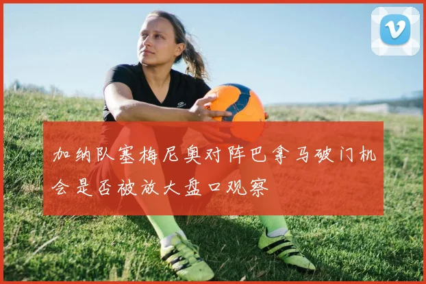 加纳队塞梅尼奥对阵巴拿马破门机会是否被放大盘口观察