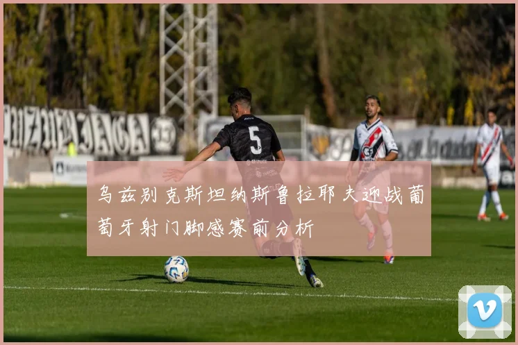 乌兹别克斯坦纳斯鲁拉耶夫迎战葡萄牙射门脚感赛前分析