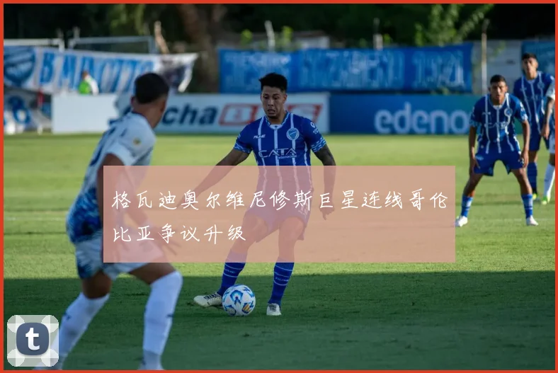 格瓦迪奥尔维尼修斯巨星连线哥伦比亚争议升级