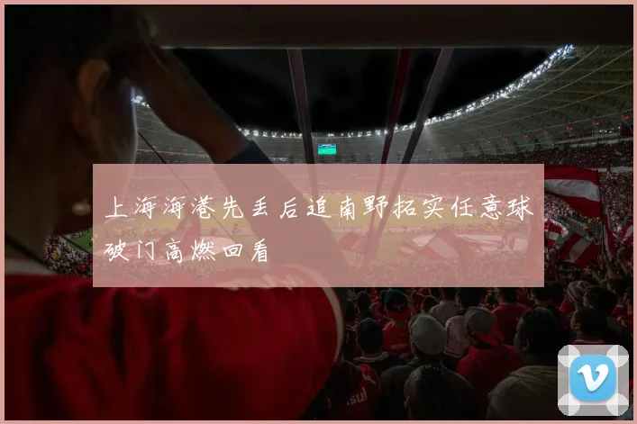上海海港先丢后追南野拓实任意球破门高燃回看