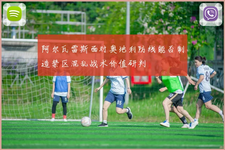阿尔瓦雷斯面对奥地利防线能否制造禁区混乱战术价值研判