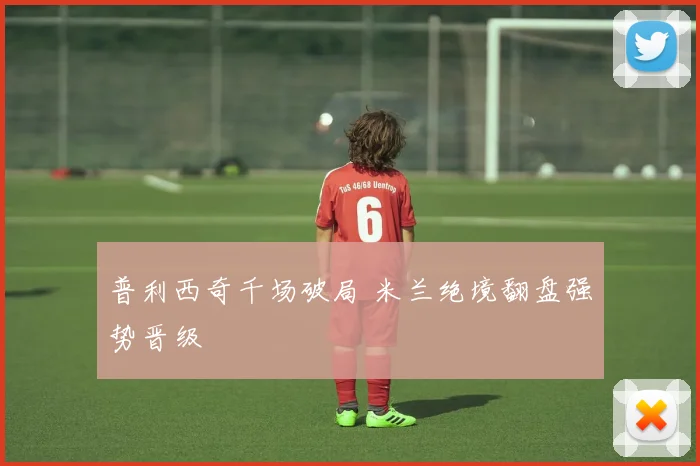 普利西奇千场破局 米兰绝境翻盘强势晋级