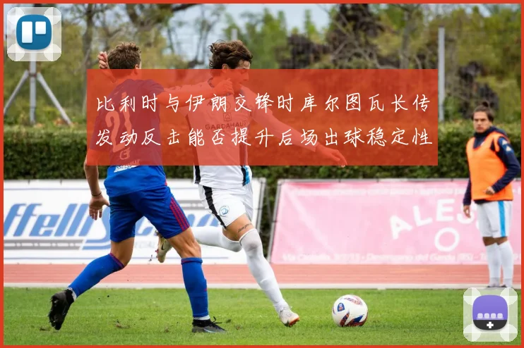 比利时与伊朗交锋时库尔图瓦长传发动反击能否提升后场出球稳定性