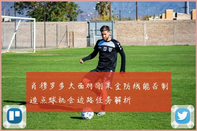 肖穆罗多夫面对刚果金防线能否制造点球机会边路任务解析