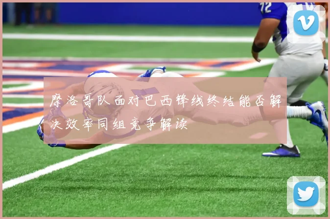 摩洛哥队面对巴西锋线终结能否解决效率同组竞争解读