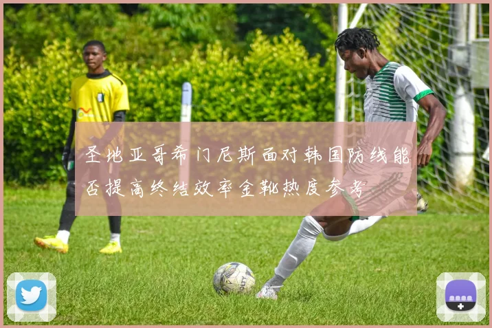 圣地亚哥希门尼斯面对韩国防线能否提高终结效率金靴热度参考