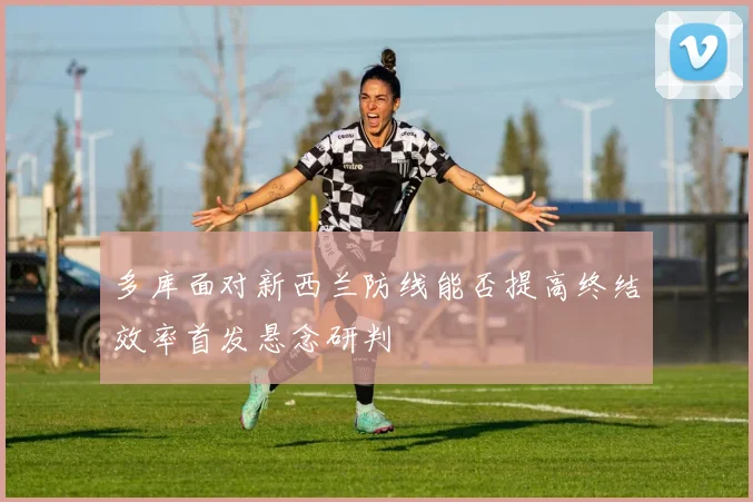 多库面对新西兰防线能否提高终结效率首发悬念研判
