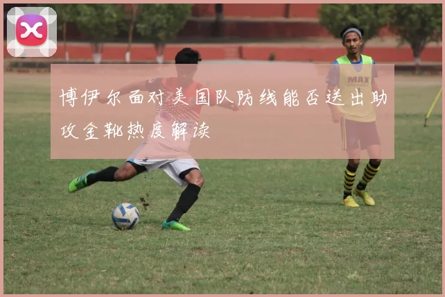 博伊尔面对美国队防线能否送出助攻金靴热度解读