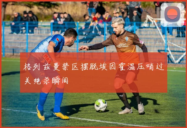 格列兹曼禁区摆脱埃因霍温压哨过关绝杀瞬间