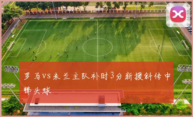 罗马vs米兰主队补时3分新援斜传中锋头球