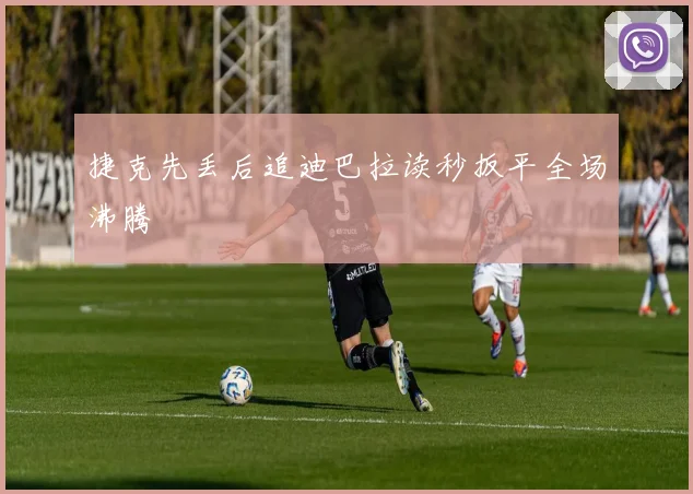 捷克先丢后追迪巴拉读秒扳平全场沸腾