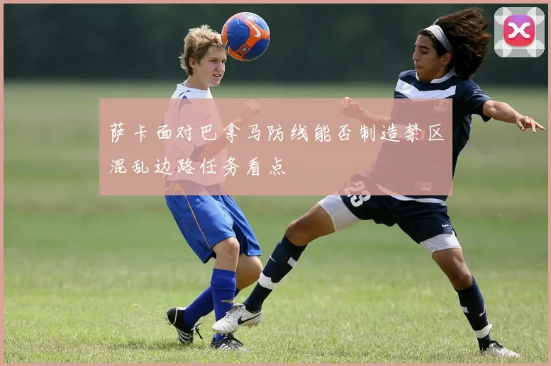萨卡面对巴拿马防线能否制造禁区混乱边路任务看点
