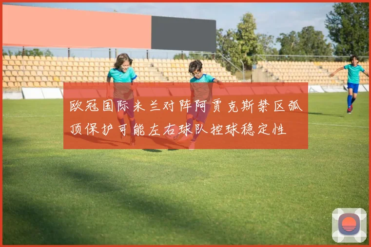 欧冠国际米兰对阵阿贾克斯禁区弧顶保护可能左右球队控球稳定性