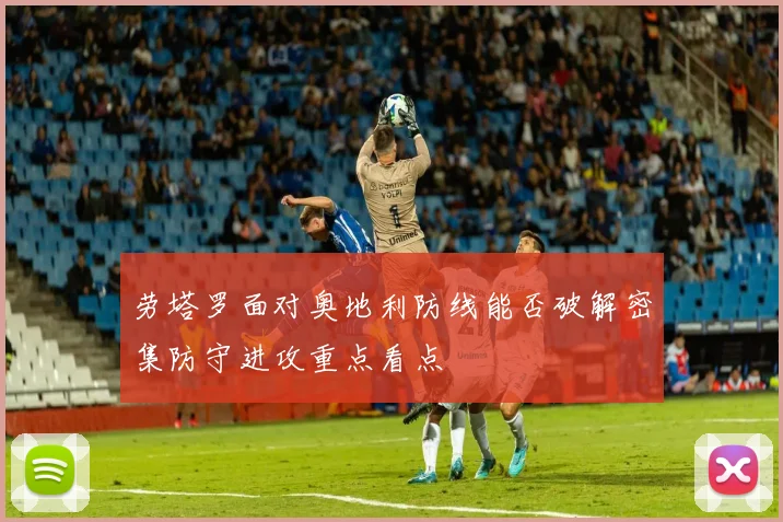 劳塔罗面对奥地利防线能否破解密集防守进攻重点看点