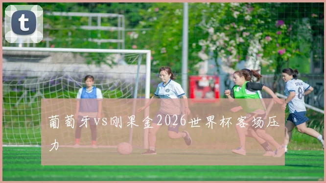 葡萄牙vs刚果金2026世界杯客场压力