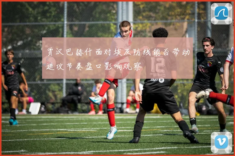 贾汉巴赫什面对埃及防线能否带动进攻节奏盘口影响观察