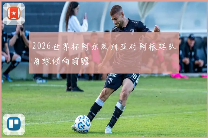 2026世界杯阿尔及利亚对阿根廷队角球倾向前瞻
