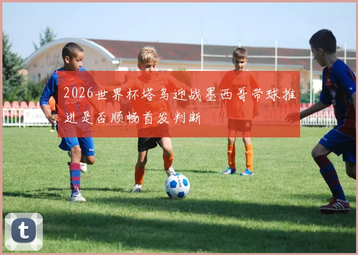 2026世界杯塔乌迎战墨西哥带球推进是否顺畅首发判断