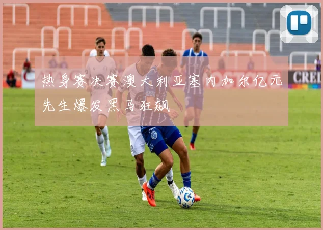 热身赛决赛澳大利亚塞内加尔亿元先生爆发黑马狂飙
