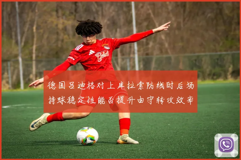 德国吕迪格对上库拉索防线时后场持球稳定性能否提升由守转攻效率
