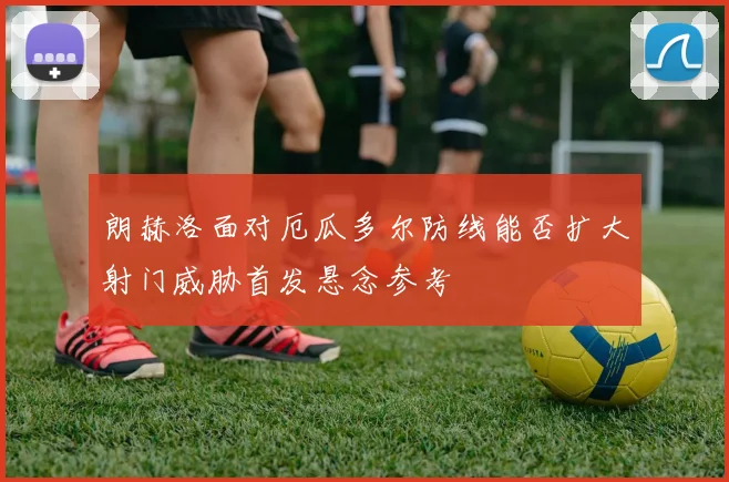 朗赫洛面对厄瓜多尔防线能否扩大射门威胁首发悬念参考