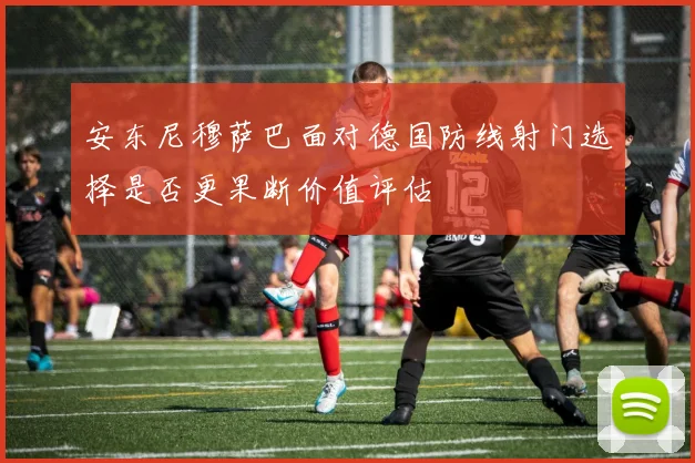 安东尼穆萨巴面对德国防线射门选择是否更果断价值评估